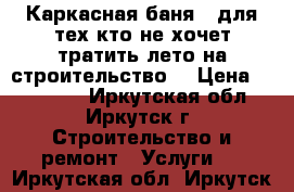 Каркасная баня - для тех,кто не хочет тратить лето на строительство! › Цена ­ 172 000 - Иркутская обл., Иркутск г. Строительство и ремонт » Услуги   . Иркутская обл.,Иркутск г.